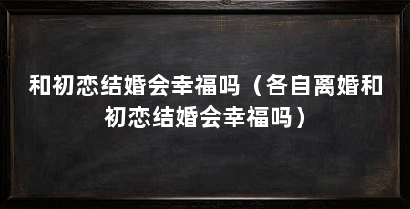 和初恋结婚会幸福吗（各自离婚和初恋结婚会幸福吗）
