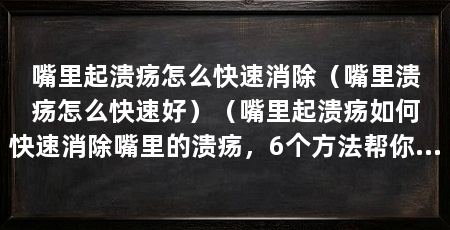 嘴里起溃疡怎么快速消除（嘴里溃疡怎么快速好）（嘴里起溃疡如何快速消除嘴里的溃疡，6个方法帮你快速消除