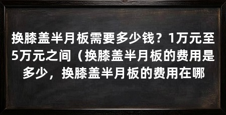 换膝盖半月板需要多少钱?1万元至5万元之间(换膝盖半月板的费用是多少,换膝盖半月板的费用在哪