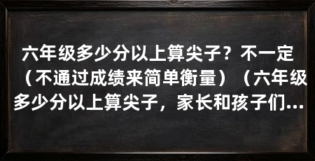 六年级多少分以上算尖子?不一定(不通过成绩来简单衡量)(六年级多少分以上算尖子,家长和孩子们经常问的问题并不好回答