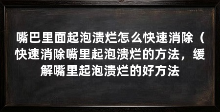 嘴巴里面起泡溃烂怎么快速消除（快速消除嘴里起泡溃烂的方法，缓解嘴里起泡溃烂的好方法