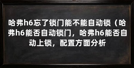 哈弗h6忘了锁门能不能自动锁(哈弗h6能否自动锁门,哈弗h6能否自动上锁,配置方面分析