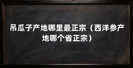 吊瓜子产地哪里最正宗（西洋参产地哪个省正宗）