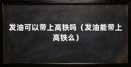 发油可以带上高铁吗（发油能带上高铁么）