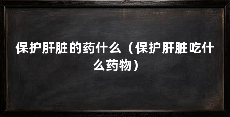 保护肝脏的药什么（保护肝脏吃什么药物）