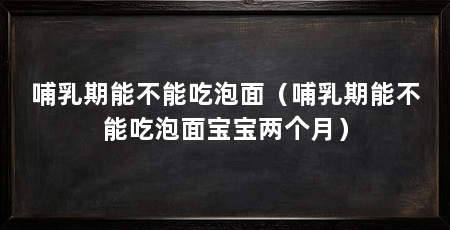 哺乳期能不能吃泡面（哺乳期能不能吃泡面宝宝两个月）