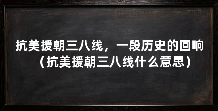 抗美援朝三八线,一段历史的回响(抗美援朝三八线什么意思)