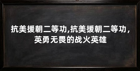 抗美援朝二等功,抗美援朝二等功，英勇无畏的战火英雄