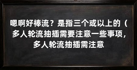 嗯啊好棒流？是指三个或以上的（多人轮流抽插需要注意一些事项，多人轮流抽插需注意