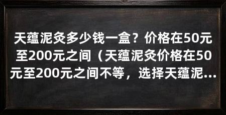 天蕴泥灸多少钱一盒？价格在50元至200元之间（天蕴泥灸价格在50元至200元之间不等，选择天蕴泥灸的因素