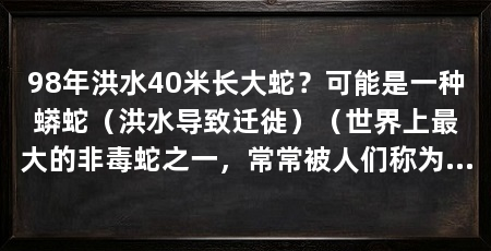 98年洪水40米长大蛇？可能是一种蟒蛇（洪水导致迁徙）（世界上最大的非毒蛇之一，常常被人们称为“巨蟒”或“金钱蛇”