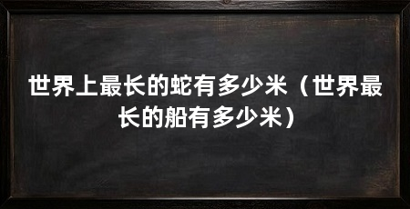 世界上最长的蛇有多少米（世界最长的船有多少米）