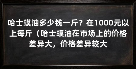 哈士蟆油多少钱一斤?在1000元以上每斤(哈士蟆油在市场上的价格差异大,价格差异较大