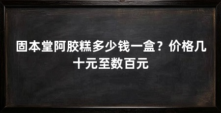 固本堂阿胶糕多少钱一盒？价格几十元至数百元