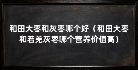 和田大枣和灰枣哪个好（和田大枣和若羌灰枣哪个营养价值高）