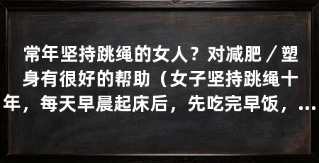 常年坚持跳绳的女人？对减肥／塑身有很好的帮助（女子坚持跳绳十年，每天早晨起床后，先吃完早饭，再出去运动