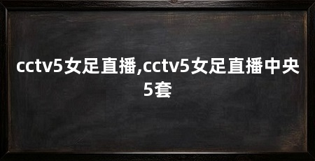 cctv5女足直播,cctv5女足直播中央5套