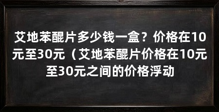 艾地苯醌片多少钱一盒?价格在10元至30元(艾地苯醌片价格在10元至30元之间的价格浮动