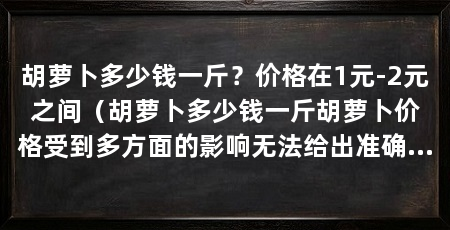 胡萝卜多少钱一斤？价格在1元-2元之间（胡萝卜多少钱一斤胡萝卜价格受到多方面的影响无法给出准确答案