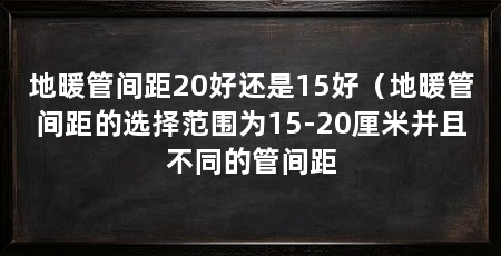 地暖管间距20好还是15好（地暖管间距的选择范围为15-20厘米并且不同的管间距