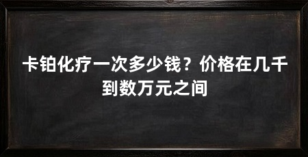 卡铂化疗一次多少钱?价格在几千到数万元之间