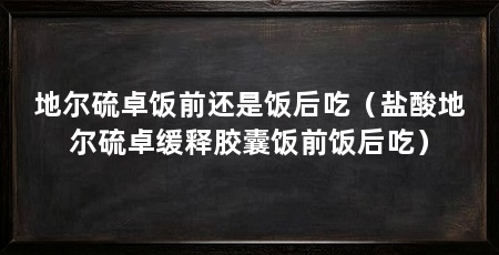 地尔硫卓饭前还是饭后吃（盐酸地尔硫卓缓释胶囊饭前饭后吃）