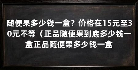 随便果多少钱一盒?价格在15元至30元不等(正品随便果到底多少钱一盒正品随便果多少钱一盒