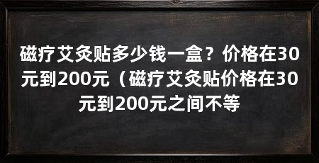 磁疗艾灸贴多少钱一盒？价格在30元到200元（磁疗艾灸贴价格在30元到200元之间不等