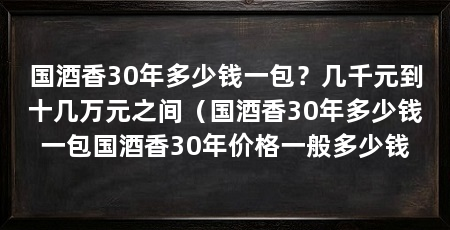 国酒香30年多少钱一包？几千元到十几万元之间（国酒香30年多少钱一包国酒香30年价格一般多少钱