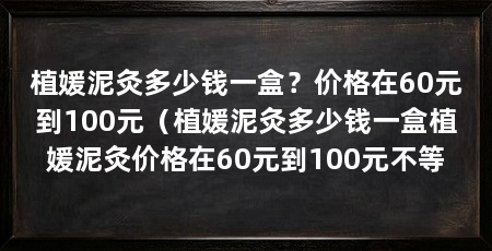 植媛泥灸多少钱一盒？价格在60元到100元（植媛泥灸多少钱一盒植媛泥灸价格在60元到100元不等