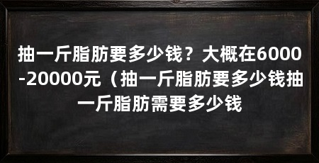 抽一斤脂肪要多少钱?大概在6000-20000元(抽一斤脂肪要多少钱抽一斤脂肪需要多少钱