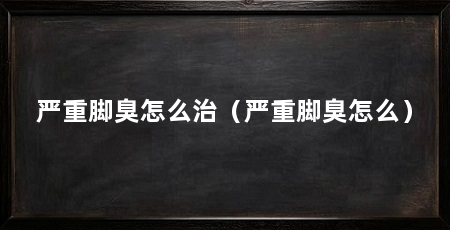 严重脚臭怎么治(严重脚臭怎么)