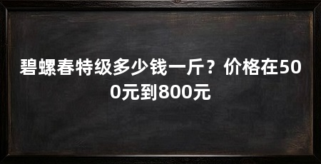 碧螺春特级多少钱一斤?价格在500元到800元