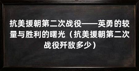 抗美援朝第二次战役——英勇的较量与胜利的曙光（抗美援朝第二次战役歼敌多少）