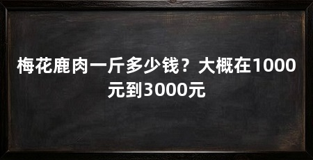 梅花鹿肉一斤多少钱？大概在1000元到3000元