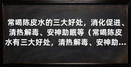 常喝陈皮水的三大好处,消化促进、清热解毒、安神助眠等(常喝陈皮水有三大好处,清热解毒、安神助眠