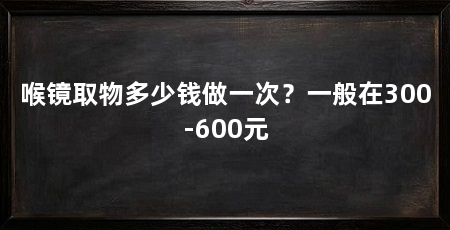 喉镜取物多少钱做一次？一般在300-600元