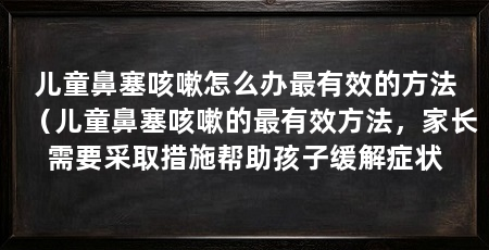 儿童鼻塞咳嗽怎么办最有效的方法（儿童鼻塞咳嗽的最有效方法，家长需要采取措施帮助孩子缓解症状