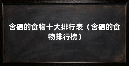 含硒的食物十大排行表(含硒的食物排行榜)