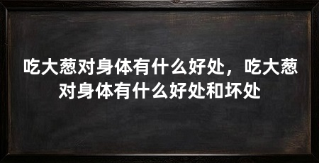 吃大葱对身体有什么好处,吃大葱对身体有什么好处和坏处