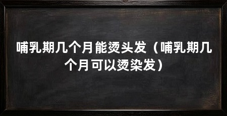 哺乳期几个月能烫头发(哺乳期几个月可以烫染发)