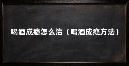 喝酒成瘾怎么治(喝酒成瘾方法)