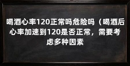 喝酒心率120正常吗危险吗(喝酒后心率加速到120是否正常,需要考虑多种因素
