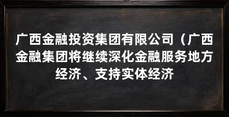 广西金融投资集团有限公司(广西金融集团将继续深化金融服务地方经济、支持实体经济