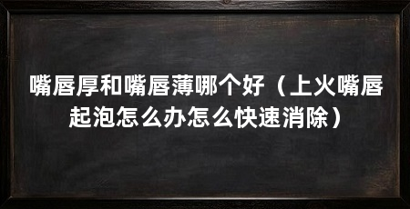 嘴唇厚和嘴唇薄哪个好（上火嘴唇起泡怎么办怎么快速消除）
