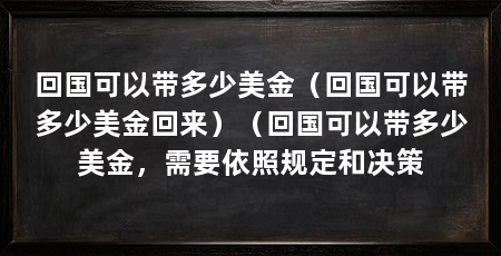 回国可以带多少美金(回国可以带多少美金回来)(回国可以带多少美金,需要依照规定和决策