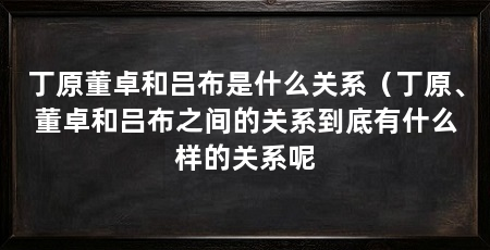 丁原董卓和吕布是什么关系(丁原、董卓和吕布之间的关系到底有什么样的关系呢