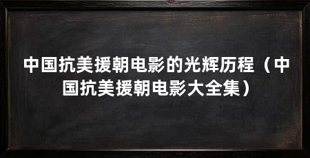 中国抗美援朝电影的光辉历程(中国抗美援朝电影大全集)
