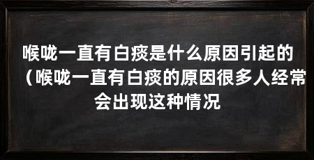 喉咙一直有白痰是什么原因引起的(喉咙一直有白痰的原因很多人经常会出现这种情况