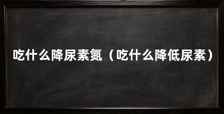 吃什么降尿素氮(吃什么降低尿素)